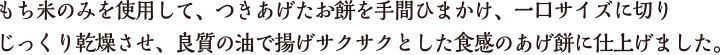 もち米のみを使用して、つきあげたお餅を手間ひまかけ、一口サイズに切りじっくり乾燥させ、良質の油で揚げサクサクとした食感のあげ餅に仕上げました。