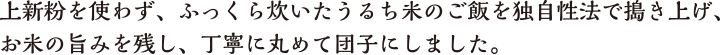 上新粉を使わず、ふっくら炊いたうるち米のご飯を独自性法で搗き上げ、お米の旨みを残し、丁寧に丸めて団子にしました。