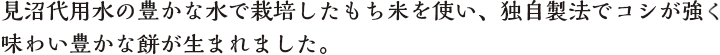 見沼代用水の豊かな水で栽培したもち米を使い、独自製法でコシが強く味わい豊かな餅が生まれました。